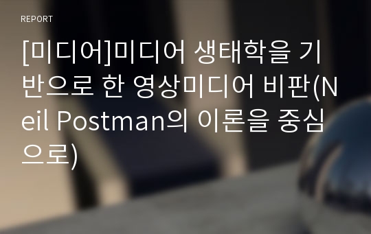 [미디어]미디어 생태학을 기반으로 한 영상미디어 비판(Neil Postman의 이론을 중심으로)