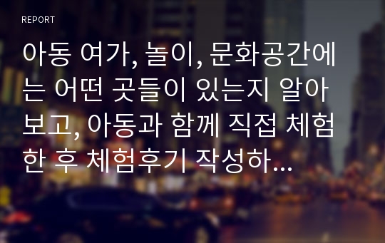 아동 여가, 놀이, 문화공간에는 어떤 곳들이 있는지 알아보고, 아동과 함께 직접 체험 한 후 체험후기 작성하기(학습자의 입장, 아동의 입장)