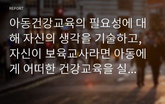 아동건강교육의 필요성에 대해 자신의 생각을 기술하고, 자신이 보육교사라면 아동에게 어떠한 건강교육을 실시할지 주제를 선정하여 일일 교육계획안을 작성하시오