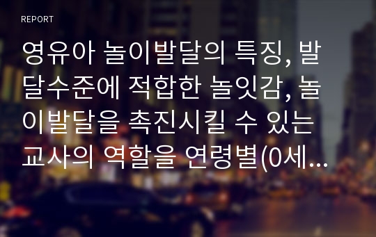 영유아 놀이발달의 특징, 발달수준에 적합한 놀잇감, 놀이발달을 촉진시킬 수 있는 교사의 역할을 연령별(0세~만 5세)로 구분하여 정리해보시오