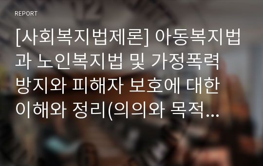 [사회복지법제론] 아동복지법과 노인복지법 및 가정폭력 방지와 피해자 보호에 대한 이해와 정리(의의와 목적, 특성 및 주요 내용)