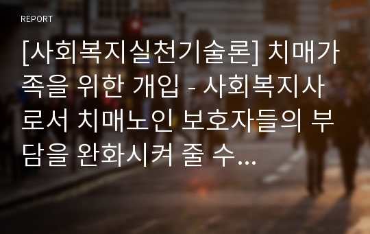 [사회복지실천기술론] 치매가족을 위한 개입 - 사회복지사로서 치매노인 보호자들의 부담을 완화시켜 줄 수 있는 개입방법