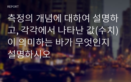 측정의 개념에 대하여 설명하고, 각각에서 나타난 값(수치)이 의미하는 바가 무엇인지 설명하시오