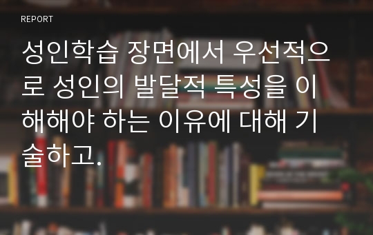 성인학습 장면에서 우선적으로 성인의 발달적 특성을 이해해야 하는 이유에 대해 기술하고.