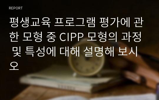 평생교육 프로그램 평가에 관한 모형 중 CIPP 모형의 과정 및 특성에 대해 설명해 보시오