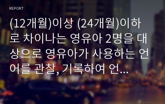 (12개월)이상 (24개월)이하로 차이나는 영유아 2명을 대상으로 영유아가 사용하는 언어를 관찰, 기록하여 언어시기와 영유아의 언어발달과정을 비교, 분석하여 제출하시오