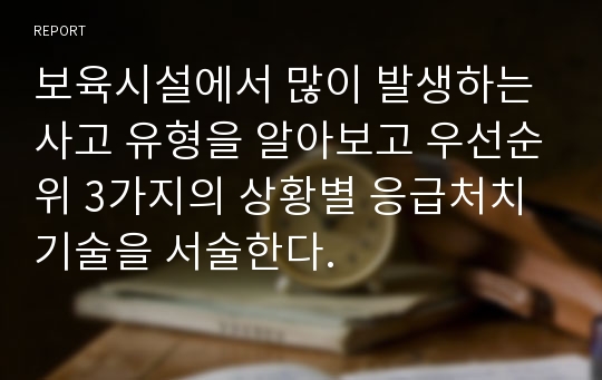 보육시설에서 많이 발생하는 사고 유형을 알아보고 우선순위 3가지의 상황별 응급처치 기술을 서술한다.