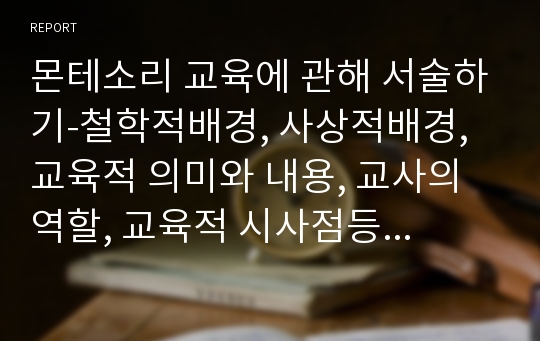 몬테소리 교육에 관해 서술하기-철학적배경, 사상적배경, 교육적 의미와 내용, 교사의 역할, 교육적 시사점등의 내용을 구성으로 하여 작성하시오.