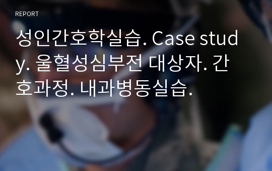 성인간호학실습. Case study. 울혈성심부전 대상자. 간호과정. 내과병동실습.