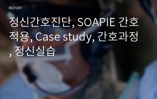 정신간호진단, SOAPIE 간호적용, Case study, 간호과정, 정신실습