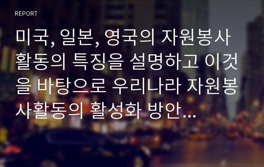 미국, 일본, 영국의 자원봉사활동의 특징을 설명하고 이것을 바탕으로 우리나라 자원봉사활동의 활성화 방안을 제안하시오