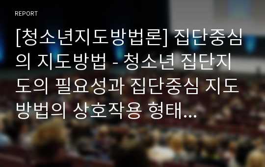 [청소년지도방법론] 집단중심의 지도방법 - 청소년 집단지도의 필요성과 집단중심 지도방법의 상호작용 형태 및 집단중심 지도방법의 유형