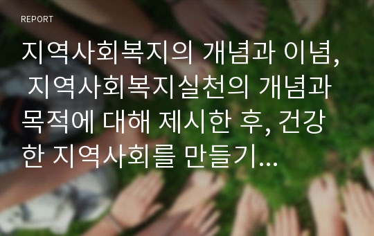 지역사회복지의 개념과 이념, 지역사회복지실천의 개념과 목적에 대해 제시한 후, 건강한 지역사회를 만들기 위한 방안에는 무엇이 있는지 서술하시오.