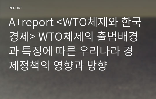 A+report &lt;WTO체제와 한국경제&gt; WTO체제의 출범배경과 특징에 따른 우리나라 경제정책의 영향과 방향