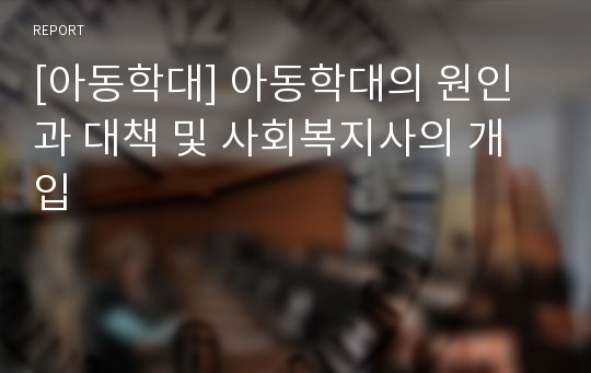 [아동학대] 아동학대의 원인 과 대책 및 사회복지사의 개입