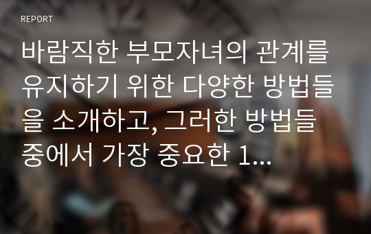 바람직한 부모자녀의 관계를 유지하기 위한 다양한 방법들을 소개하고, 그러한 방법들 중에서 가장 중요한 1가지 방법을 선택, 왜 가장 중요한지에 대한 근거를 제시하세요.