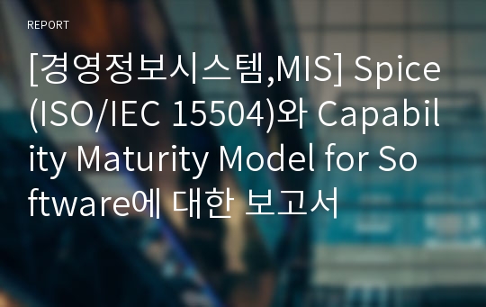 [경영정보시스템,MIS] Spice(ISO/IEC 15504)와 Capability Maturity Model for Software에 대한 보고서