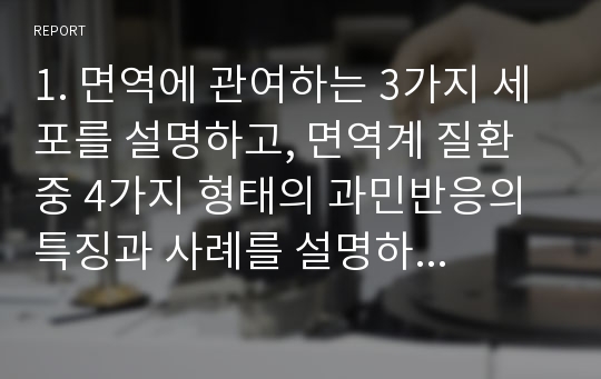 1. 면역에 관여하는 3가지 세포를 설명하고, 면역계 질환 중 4가지 형태의 과민반응의 특징과 사례를 설명하시오.