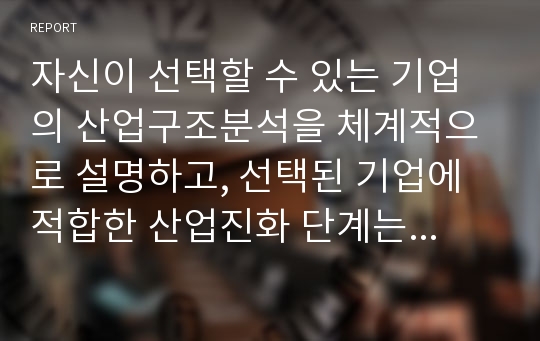 자신이 선택할 수 있는 기업의 산업구조분석을 체계적으로 설명하고, 선택된 기업에 적합한 산업진화 단계는 어떻게 도출될 수 있는지 구분하여 설명하시오. 아울러 선택된 기업에 적절한 전략목표, 제품전략, 생산 및 유통전략을 자신의 의견을 바탕으로 도출하여 설명하시오