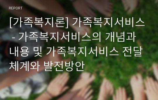 [가족복지론] 가족복지서비스 - 가족복지서비스의 개념과 내용 및 가족복지서비스 전달체계와 발전방안