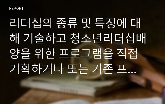 리더십의 종류 및 특징에 대해 기술하고 청소년리더십배양을 위한 프로그램을 직접 기획하거나 또는 기존 프로그램 사례가 있으면 제시해 주세요.