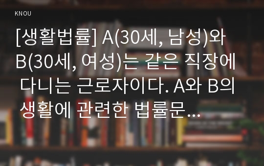 [생활법률] A(30세, 남성)와 B(30세, 여성)는 같은 직장에 다니는 근로자이다. A와 B의 생활에 관련한 법률문제에 관한 다음 질문의 답을 생활법률 교재