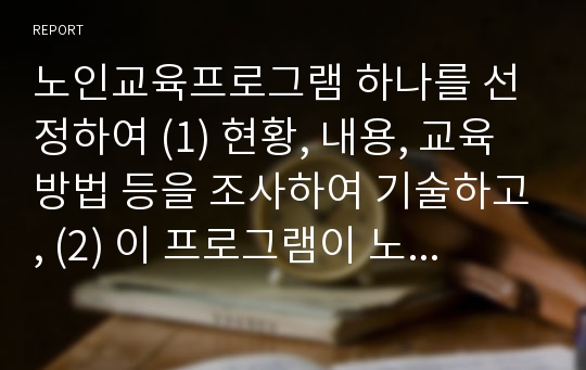 노인교육프로그램 하나를 선정하여 (1) 현황, 내용, 교육방법 등을 조사하여 기술하고, (2) 이 프로그램이 노인의 신체적, 심리적, 사회적 특성에 적절한지 평가한 후, (3) 노인의 특성과 요구에 보다 부합하는 프로그램을 개발 및 운영한다면 어떠한 보완이 이루어져야 할지에 대한 대안을 제시하시오.