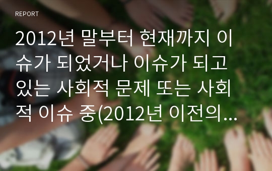 2012년 말부터 현재까지 이슈가 되었거나 이슈가 되고 있는 사회적 문제 또는 사회적 이슈 중(2012년 이전의 이슈나 문제는 지양) 여러분들이 관심 있는 분야에 대해서