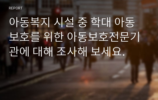 아동복지 시설 중 학대 아동보호를 위한 아동보호전문기관에 대해 조사해 보세요.