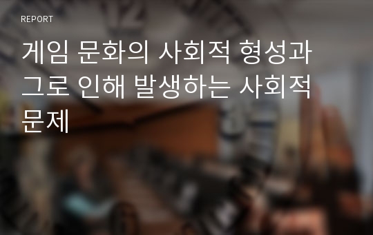 게임 문화의 사회적 형성과 그로 인해 발생하는 사회적 문제