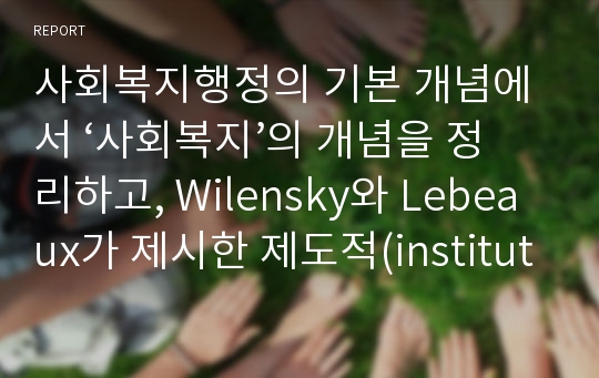 사회복지행정의 기본 개념에서 ‘사회복지’의 개념을 정리하고, Wilensky와 Lebeaux가 제시한 제도적(institutional) 복지와 잔여적(residual) 복지, 두 개념이 각각 우리나라에서 어떤 형태의 사회복지정책으로 나타나는지를 기술하고, 사회복지행정조직 중 두 개념을 가장 잘 실현하고 있는 기관(조직)을 하나씩 선정하여 특징에 대해 비교 