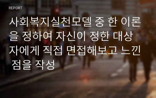 사회복지실천모델 중 한 이론을 정하여 자신이 정한 대상자에게 직접 면접해보고 느낀 점을 작성