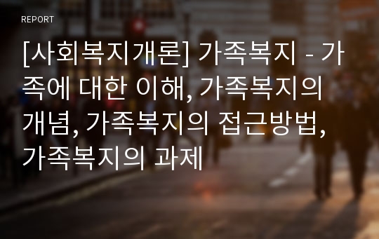 [사회복지개론] 가족복지 - 가족에 대한 이해, 가족복지의 개념, 가족복지의 접근방법, 가족복지의 과제