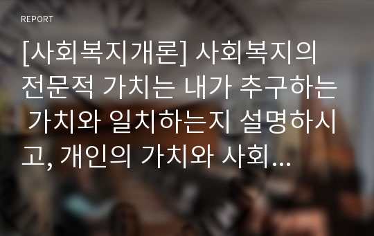 [사회복지개론] 사회복지의 전문적 가치는 내가 추구하는 가치와 일치하는지 설명하시고, 개인의 가치와 사회복지 기관의 가치가 갈등을 일으킬 수 있는 사례를 2가지 이상 찾아보고 어떻게 하면 해결할 수 있는지 서술하시오.