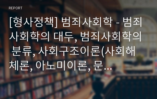 [형사정책] 범죄사회학 - 범죄사회학의 대두, 범죄사회학의 분류, 사회구조이론(사회해체론, 아노미이론, 문화비행이론), 사회과정이론(학습이론, 통제이론, 낙인이론)