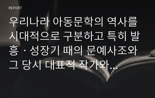 우리나라 아동문학의 역사를 시대적으로 구분하고 특히 발흥ㆍ성장기 때의 문예사조와 그 당시 대표적 작가와 작품에 대해 서술하시오