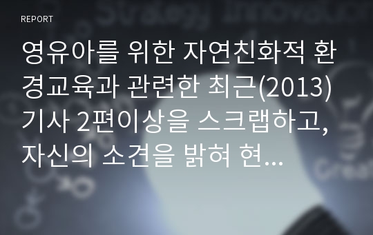 영유아를 위한 자연친화적 환경교육과 관련한 최근(2013)기사 2편이상을 스크랩하고, 자신의 소견을 밝혀 현행 영유아교육에 적용 방안을 모색하여 보시오