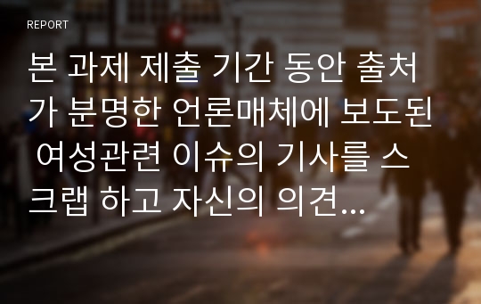 본 과제 제출 기간 동안 출처가 분명한 언론매체에 보도된 여성관련 이슈의 기사를 스크랩 하고 자신의 의견을 상세 하게 밝혀주시기 바랍니다