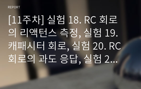 [11주차] 실험 18. RC 회로의 리액턴스 측정, 실험 19. 캐패시터 회로, 실험 20. RC회로의 과도 응답, 실험 21. RLC회로의 응답 및 설계과제 결과보고서