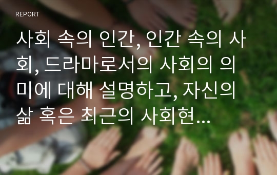 사회 속의 인간, 인간 속의 사회, 드라마로서의 사회의 의미에 대해 설명하고, 자신의 삶 혹은 최근의 사회현상 중에서 위 세 가지 개념에 해당되는 적절한 예를 들어 설명해 보시오.