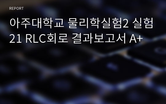 아주대학교 물리학실험2 실험21 RLC회로 결과보고서 A+