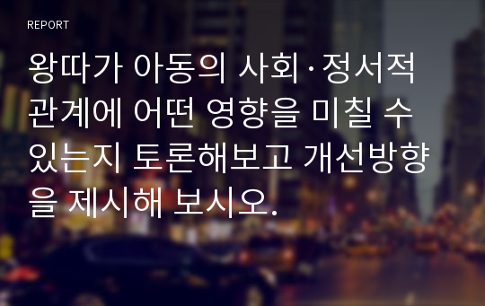 왕따가 아동의 사회·정서적 관계에 어떤 영향을 미칠 수 있는지 토론해보고 개선방향을 제시해 보시오.