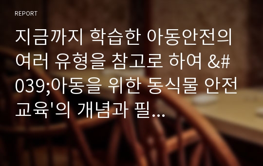 지금까지 학습한 아동안전의 여러 유형을 참고로 하여 &#039;아동을 위한 동식물 안전교육&#039;의 개념과 필요성, 실태 및 유형, 교육프로그램의 내용과 실제