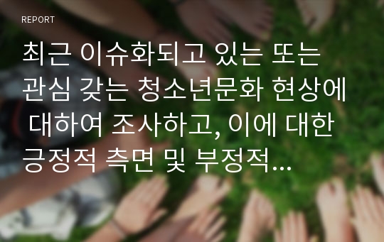 최근 이슈화되고 있는 또는 관심 갖는 청소년문화 현상에 대하여 조사하고, 이에 대한 긍정적 측면 및 부정적 측면, 문제점 및 개선방안, 지도방안 및 변화를 위한 제언 등에 대해 서술하시오