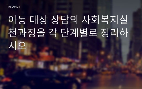 아동 대상 상담의 사회복지실천과정을 각 단계별로 정리하시오