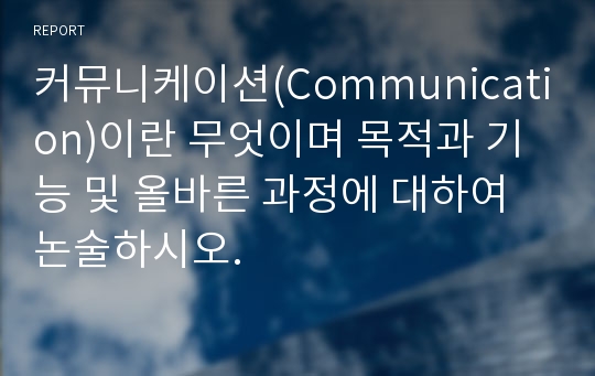 커뮤니케이션(Communication)이란 무엇이며 목적과 기능 및 올바른 과정에 대하여 논술하시오.