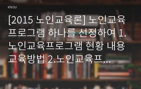 [2015 노인교육론] 노인교육프로그램 하나를 선정하여 1.노인교육프로그램 현황 내용 교육방법 2.노인교육프로그램이 노인의 신체적 심리적 사회적 특성에 적절한지 평가 3.노인교육프로그램 개발운영 보완 대안제시