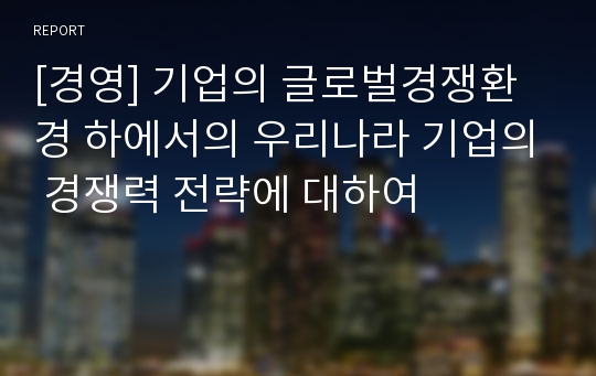 [경영] 기업의 글로벌경쟁환경 하에서의 우리나라 기업의 경쟁력 전략에 대하여