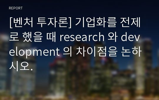 [벤처 투자론] 기업화를 전제로 했을 때 research 와 development 의 차이점을 논하시오.