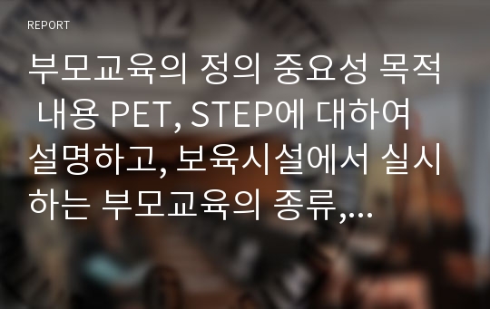 부모교육의 정의 중요성 목적 내용 PET, STEP에 대하여 설명하고, 보육시설에서 실시하는 부모교육의 종류, 내용에 대하여 서술하시오.